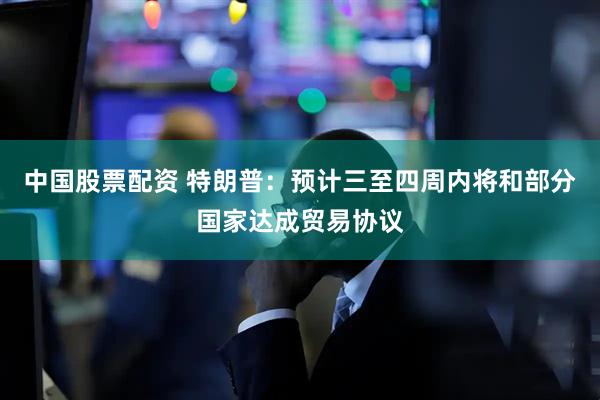 中国股票配资 特朗普：预计三至四周内将和部分国家达成贸易协议