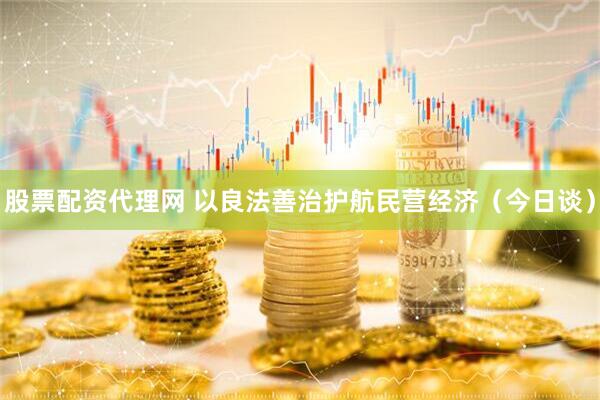 股票配资代理网 以良法善治护航民营经济（今日谈）