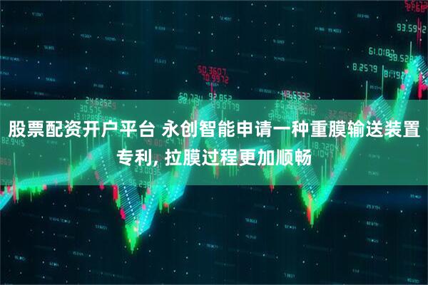 股票配资开户平台 永创智能申请一种重膜输送装置专利, 拉膜过程更加顺畅
