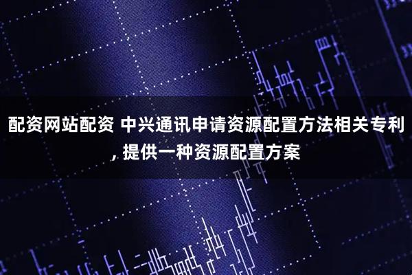 配资网站配资 中兴通讯申请资源配置方法相关专利, 提供一种资源配置方案