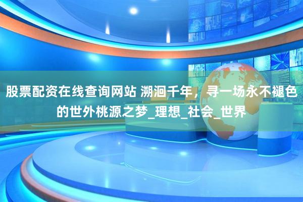 股票配资在线查询网站 溯洄千年，寻一场永不褪色的世外桃源之梦_理想_社会_世界