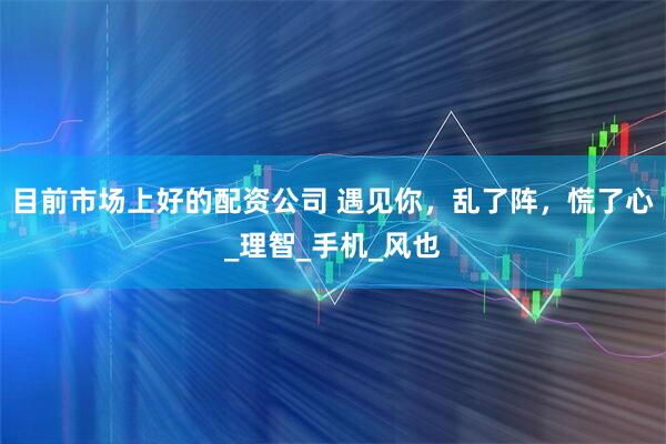 目前市场上好的配资公司 遇见你，乱了阵，慌了心_理智_手机_风也
