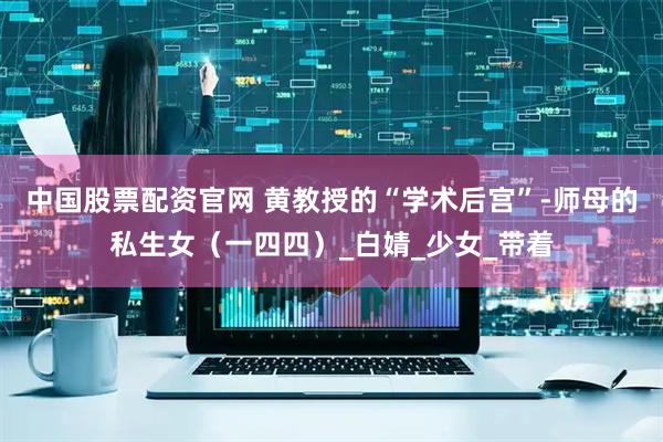 中国股票配资官网 黄教授的“学术后宫”-师母的私生女（一四四）_白婧_少女_带着
