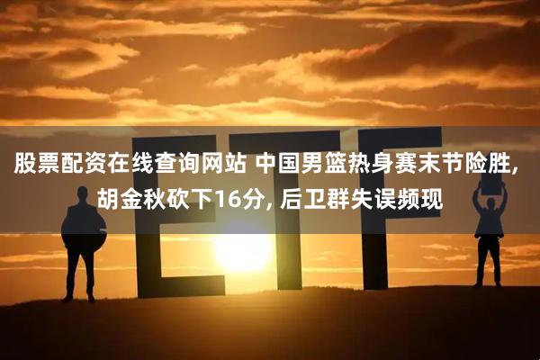 股票配资在线查询网站 中国男篮热身赛末节险胜, 胡金秋砍下16分, 后卫群失误频现