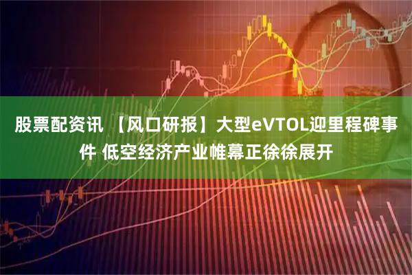 股票配资讯 【风口研报】大型eVTOL迎里程碑事件 低空经济产业帷幕正徐徐展开