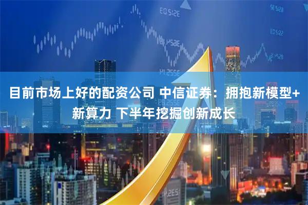 目前市场上好的配资公司 中信证券：拥抱新模型+新算力 下半年挖掘创新成长