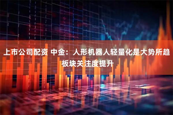 上市公司配资 中金：人形机器人轻量化是大势所趋 板块关注度提升