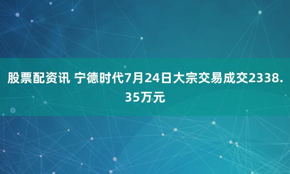 股票配资讯 宁德时代7月24日大宗交易成交2338.35万元
