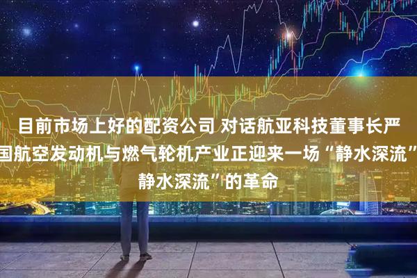 目前市场上好的配资公司 对话航亚科技董事长严奇：中国航空发动机与燃气轮机产业正迎来一场“静水深流”的革命