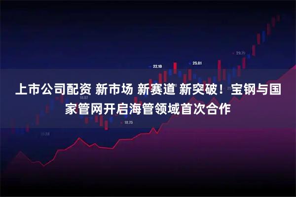 上市公司配资 新市场 新赛道 新突破！宝钢与国家管网开启海管领域首次合作
