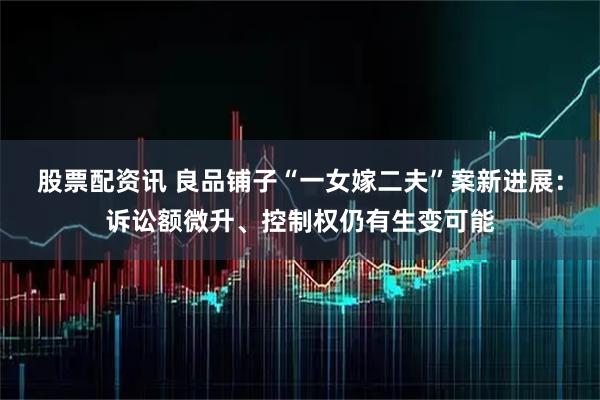 股票配资讯 良品铺子“一女嫁二夫”案新进展：诉讼额微升、控制权仍有生变可能