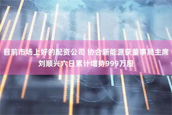 目前市场上好的配资公司 协合新能源获董事局主席刘顺兴六日累计增持999万股