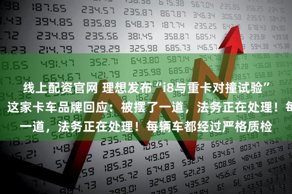 线上配资官网 理想发布“i8与重卡对撞试验”，重卡四个车轮弹起，这家卡车品牌回应：被摆了一道，法务正在处理！每辆车都经过严格质检