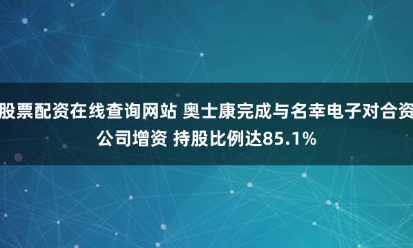 股票配资在线查询网站 奥士康完成与名幸电子对合资公司增资 持股比例达85.1%