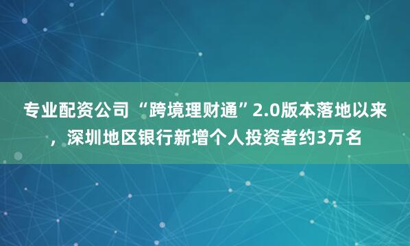 专业配资公司 “跨境理财通”2.0版本落地以来，深圳地区银行新增个人投资者约3万名