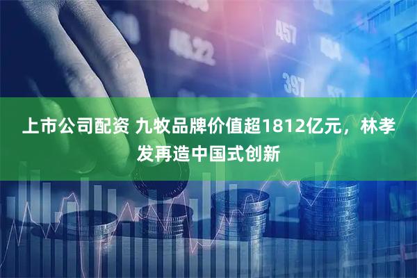 上市公司配资 九牧品牌价值超1812亿元，林孝发再造中国式创新