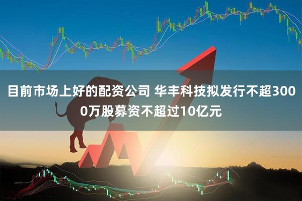 目前市场上好的配资公司 华丰科技拟发行不超3000万股募资不超过10亿元