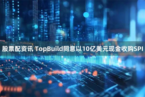 股票配资讯 TopBuild同意以10亿美元现金收购SPI