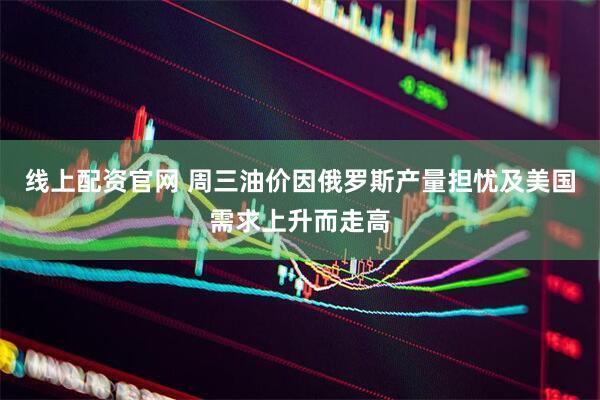 线上配资官网 周三油价因俄罗斯产量担忧及美国需求上升而走高