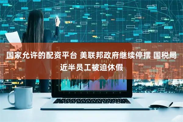 国家允许的配资平台 美联邦政府继续停摆 国税局近半员工被迫休假