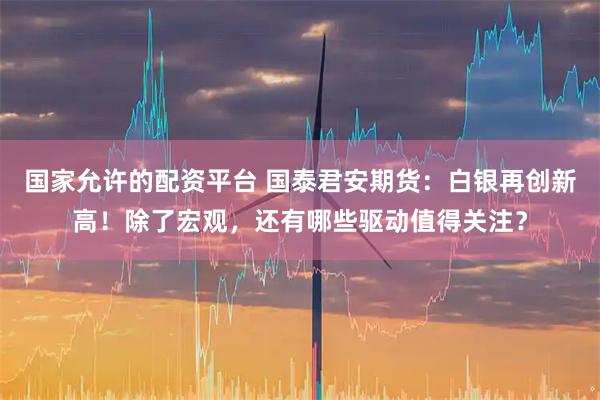 国家允许的配资平台 国泰君安期货：白银再创新高！除了宏观，还有哪些驱动值得关注？