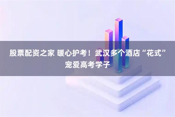股票配资之家 暖心护考！武汉多个酒店“花式”宠爱高考学子