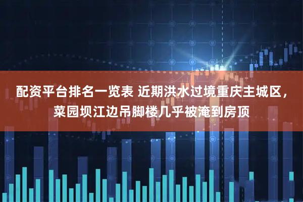配资平台排名一览表 近期洪水过境重庆主城区，菜园坝江边吊脚楼几乎被淹到房顶