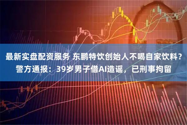 最新实盘配资服务 东鹏特饮创始人不喝自家饮料？警方通报：39岁男子借AI造谣，已刑事拘留